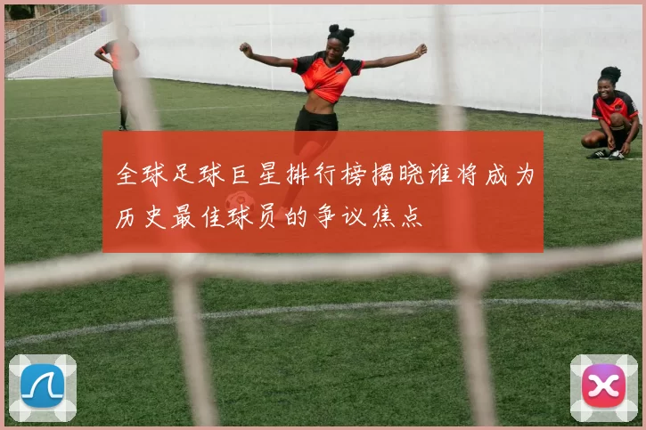 全球足球巨星排行榜揭晓谁将成为历史最佳球员的争议焦点