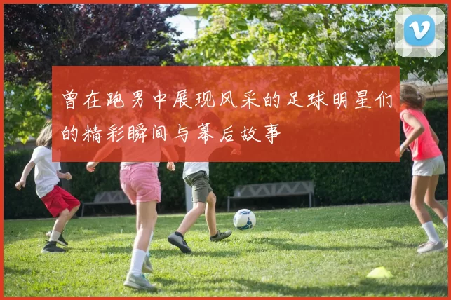 曾在跑男中展现风采的足球明星们的精彩瞬间与幕后故事