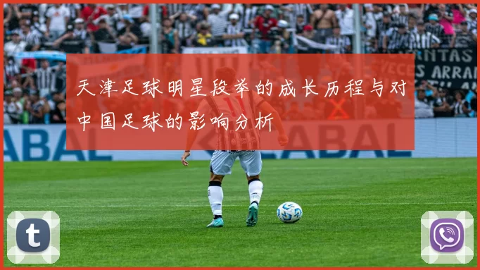 天津足球明星段举的成长历程与对中国足球的影响分析