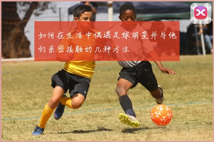 如何在生活中偶遇足球明星并与他们亲密接触的几种方法