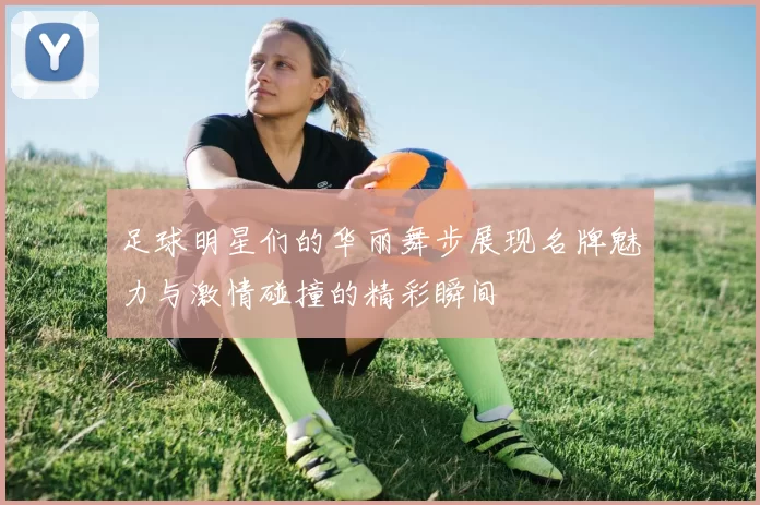 足球明星们的华丽舞步展现名牌魅力与激情碰撞的精彩瞬间