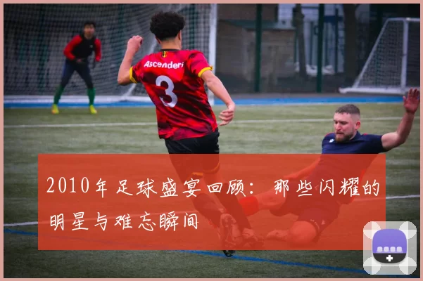 2010年足球盛宴回顾：那些闪耀的明星与难忘瞬间