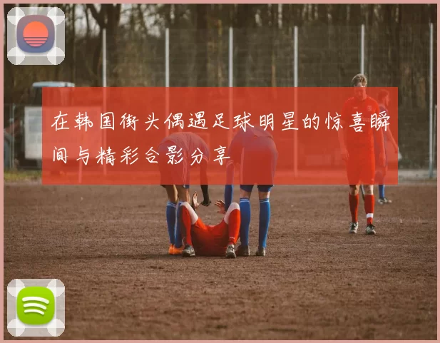 在韩国街头偶遇足球明星的惊喜瞬间与精彩合影分享